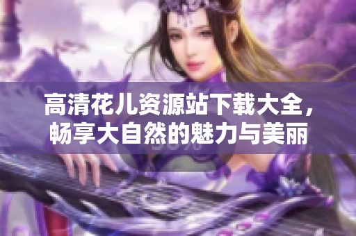 高清花儿资源站下载大全，畅享大自然的魅力与美丽