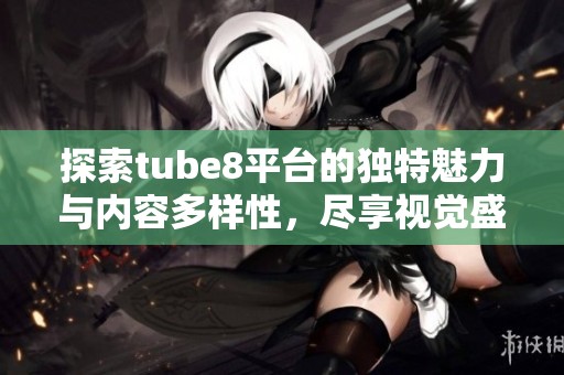 探索tube8平台的独特魅力与内容多样性，尽享视觉盛宴