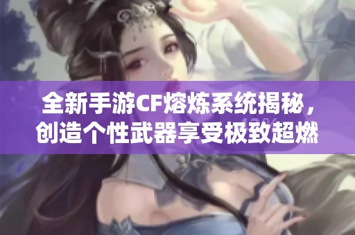全新手游CF熔炼系统揭秘，创造个性武器享受极致超燃战斗体验