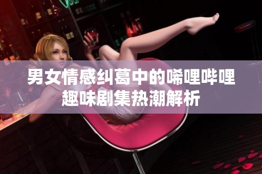 男女情感纠葛中的唏哩哔哩趣味剧集热潮解析