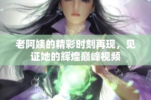 老阿姨的精彩时刻再现，见证她的辉煌巅峰视频