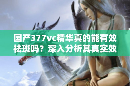 国产377vc精华真的能有效祛斑吗？深入分析其真实效果