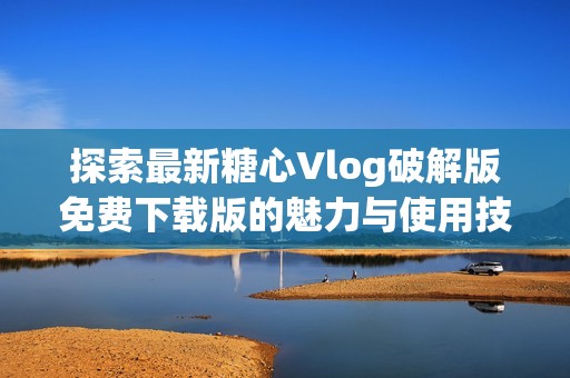 探索最新糖心Vlog破解版免费下载版的魅力与使用技巧