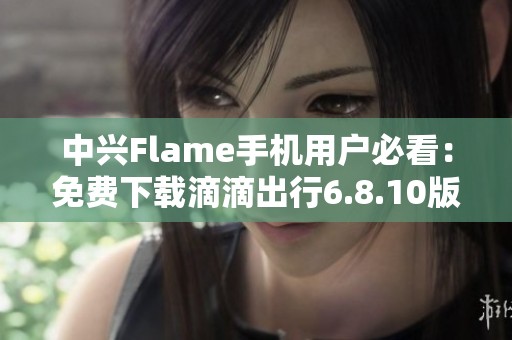 中兴Flame手机用户必看：免费下载滴滴出行6.8.10版本攻略