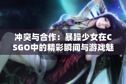 冲突与合作：暴躁少女在CSGO中的精彩瞬间与游戏魅力