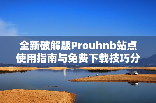 全新破解版Prouhnb站点使用指南与免费下载技巧分享