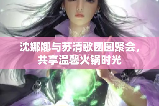 沈娜娜与苏清歌团圆聚会，共享温馨火锅时光