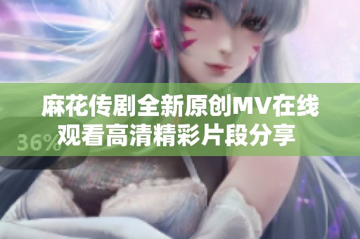 麻花传剧全新原创MV在线观看高清精彩片段分享 