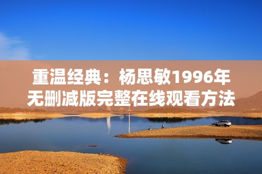 重温经典：杨思敏1996年无删减版完整在线观看方法分享