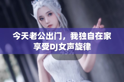 今天老公出门，我独自在家享受DJ女声旋律