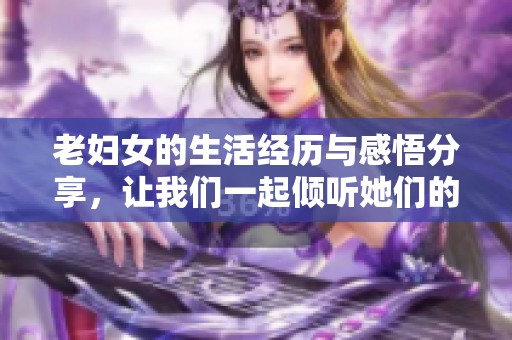 老妇女的生活经历与感悟分享，让我们一起倾听她们的故事