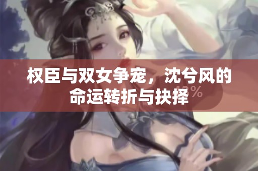 权臣与双女争宠，沈兮风的命运转折与抉择