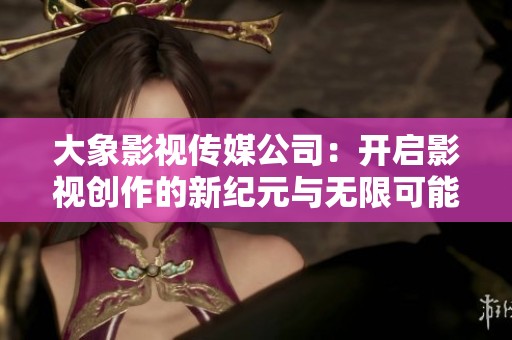 大象影视传媒公司：开启影视创作的新纪元与无限可能