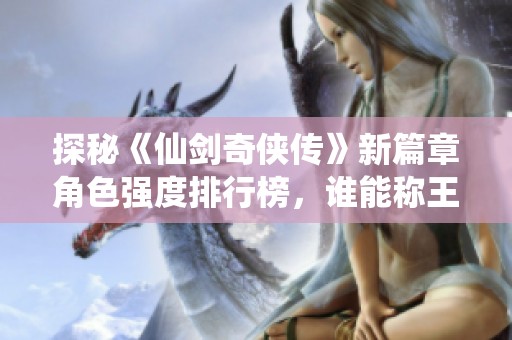 探秘《仙剑奇侠传》新篇章角色强度排行榜，谁能称王称霸