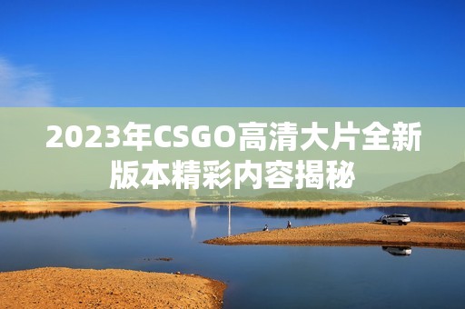 2023年CSGO高清大片全新版本精彩内容揭秘