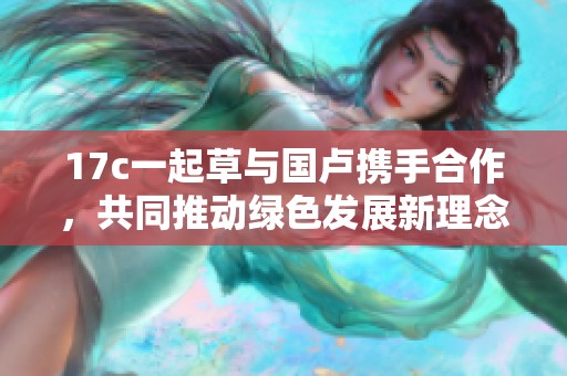 17c一起草与国卢携手合作，共同推动绿色发展新理念