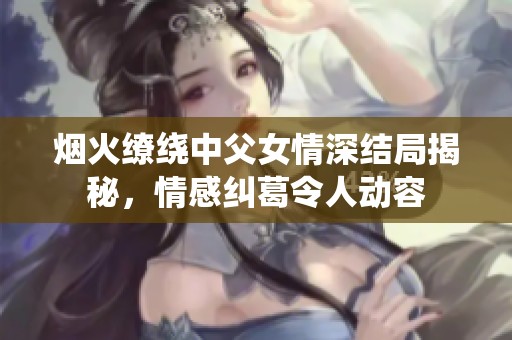 烟火缭绕中父女情深结局揭秘，情感纠葛令人动容