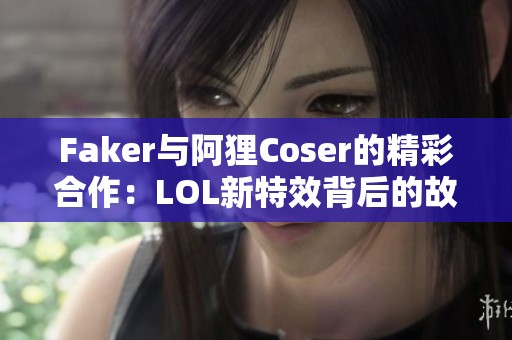 Faker与阿狸Coser的精彩合作：LOL新特效背后的故事揭秘