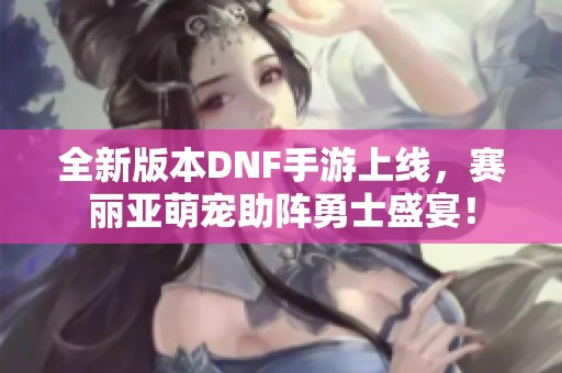 全新版本DNF手游上线，赛丽亚萌宠助阵勇士盛宴！