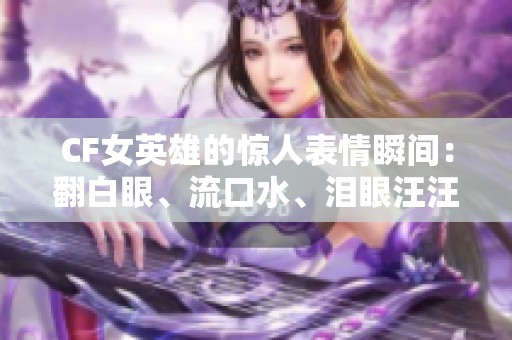 CF女英雄的惊人表情瞬间：翻白眼、流口水、泪眼汪汪呈现别样风采