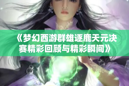 《梦幻西游群雄逐鹿天元决赛精彩回顾与精彩瞬间》