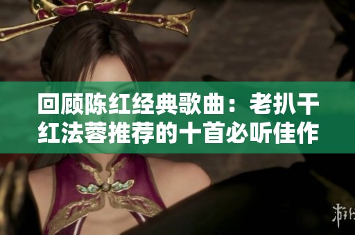 回顾陈红经典歌曲：老扒干红法蓉推荐的十首必听佳作