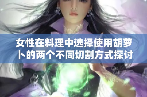 女性在料理中选择使用胡萝卜的两个不同切割方式探讨