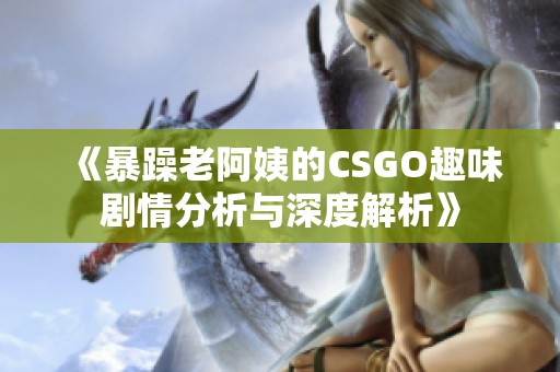 《暴躁老阿姨的CSGO趣味剧情分析与深度解析》