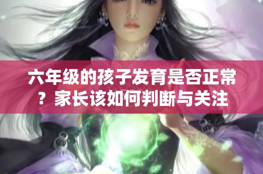 六年级的孩子发育是否正常？家长该如何判断与关注