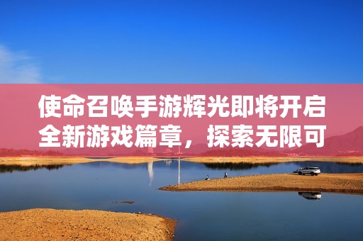 使命召唤手游辉光即将开启全新游戏篇章，探索无限可能性