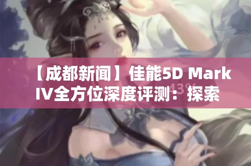 【成都新闻】佳能5D Mark IV全方位深度评测：探索影像均衡之美