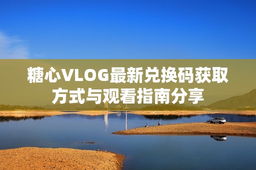 糖心VLOG最新兑换码获取方式与观看指南分享