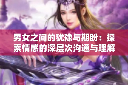 男女之间的犹豫与期盼：探索情感的深层次沟通与理解