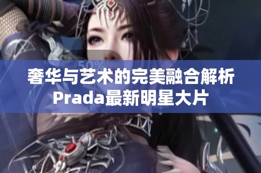 奢华与艺术的完美融合解析Prada最新明星大片