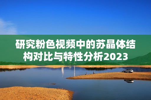 研究粉色视频中的苏晶体结构对比与特性分析2023