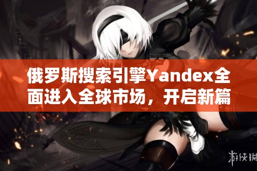 俄罗斯搜索引擎Yandex全面进入全球市场，开启新篇章