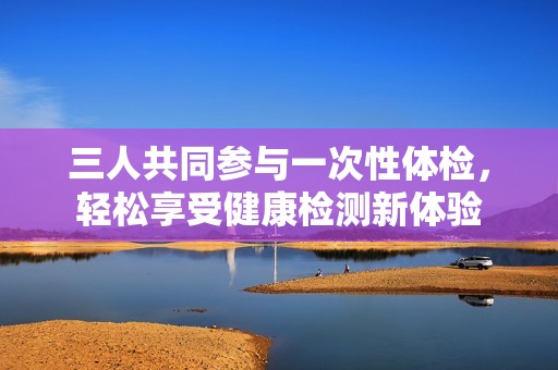 三人共同参与一次性体检，轻松享受健康检测新体验