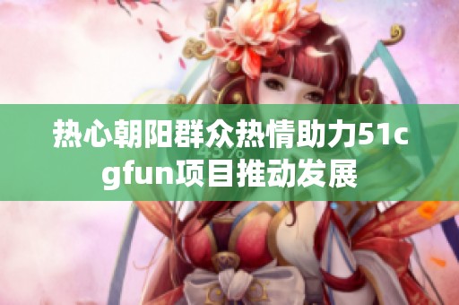 热心朝阳群众热情助力51cgfun项目推动发展