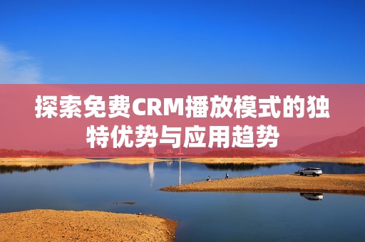 探索免费CRM播放模式的独特优势与应用趋势