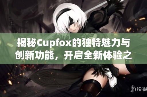 揭秘Cupfox的独特魅力与创新功能，开启全新体验之旅