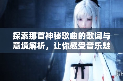 探索那首神秘歌曲的歌词与意境解析，让你感受音乐魅力