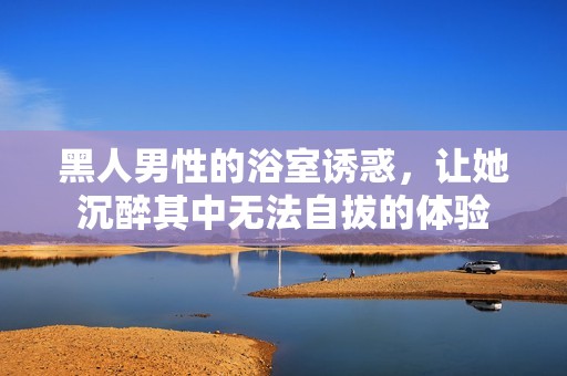 黑人男性的浴室诱惑，让她沉醉其中无法自拔的体验