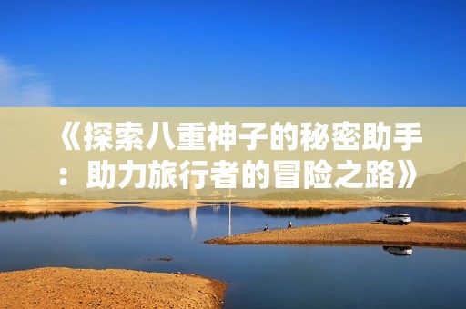 《探索八重神子的秘密助手：助力旅行者的冒险之路》