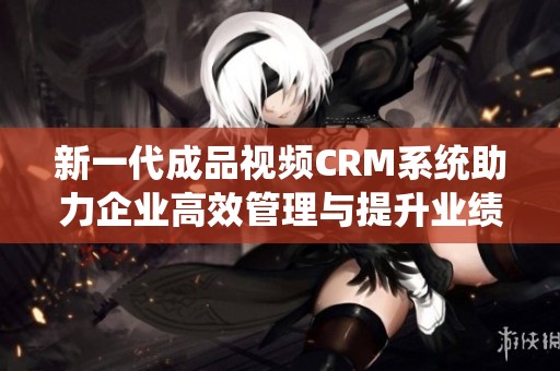 新一代成品视频CRM系统助力企业高效管理与提升业绩