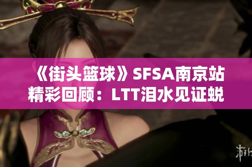 《街头篮球》SFSA南京站精彩回顾：LTT泪水见证蜕变之路