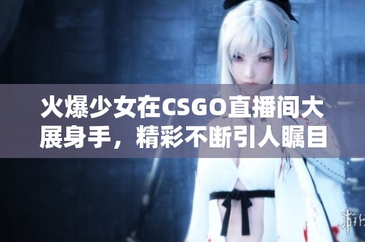 火爆少女在CSGO直播间大展身手，精彩不断引人瞩目