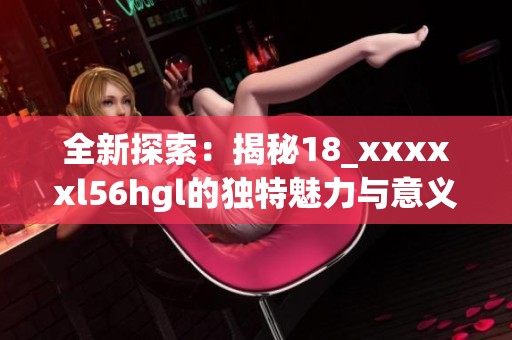 全新探索：揭秘18_xxxxxl56hgl的独特魅力与意义