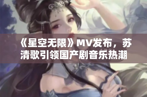 《星空无限》MV发布，苏清歌引领国产剧音乐热潮