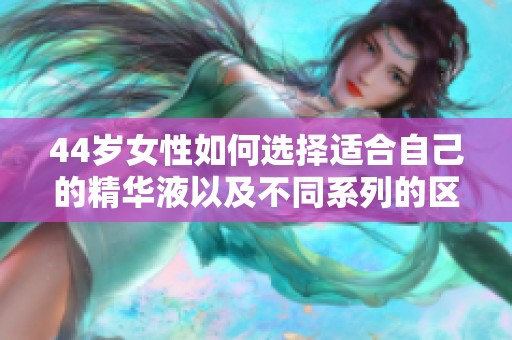 44岁女性如何选择适合自己的精华液以及不同系列的区别解读