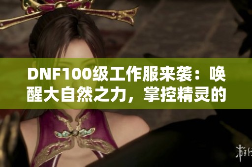 DNF100级工作服来袭：唤醒大自然之力，掌控精灵的神秘能力！